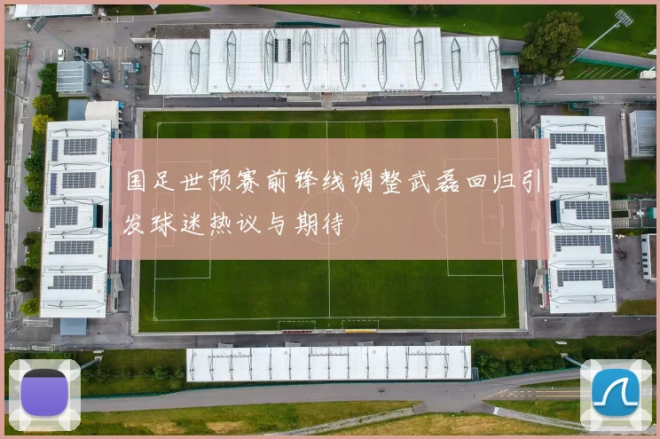 国足世预赛前锋线调整武磊回归引发球迷热议与期待