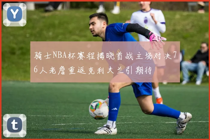 骑士NBA杯赛程揭晓首战主场对决76人老詹重返克利夫兰引期待