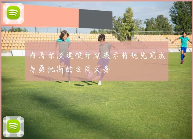 内马尔谈退役计划表示将优先完成与桑托斯的合同义务