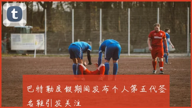 巴特勒度假期间发布个人第五代签名鞋引发关注