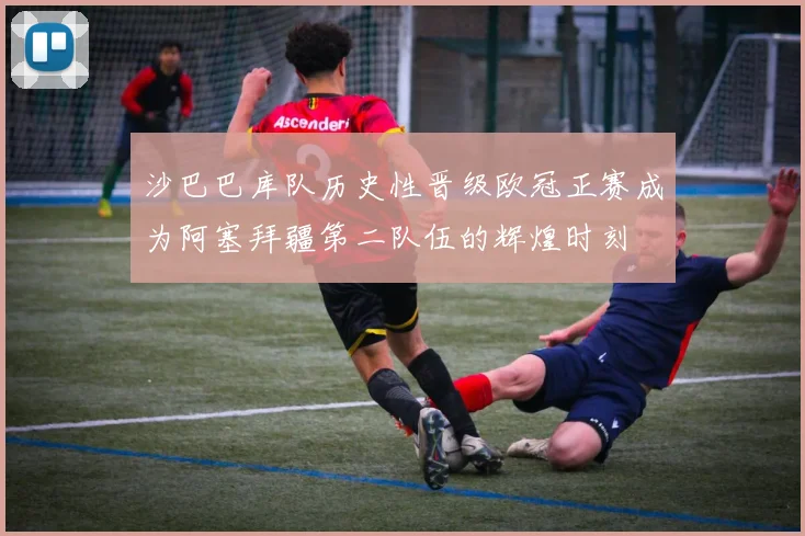 沙巴巴库队历史性晋级欧冠正赛成为阿塞拜疆第二队伍的辉煌时刻