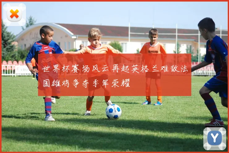 世界杯赛场风云再起英格兰难敌法国雄鸡争夺季军荣耀