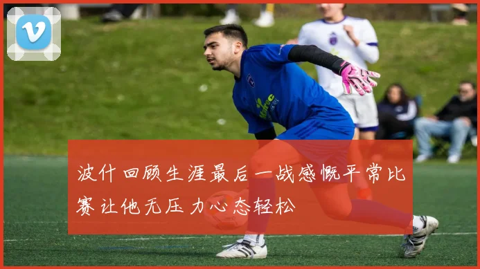 波什回顾生涯最后一战感慨平常比赛让他无压力心态轻松